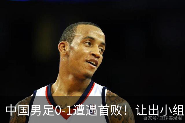 中国男足0-1遭遇首败！让出小组榜首+无缘提前出线，最新晋级形势有变