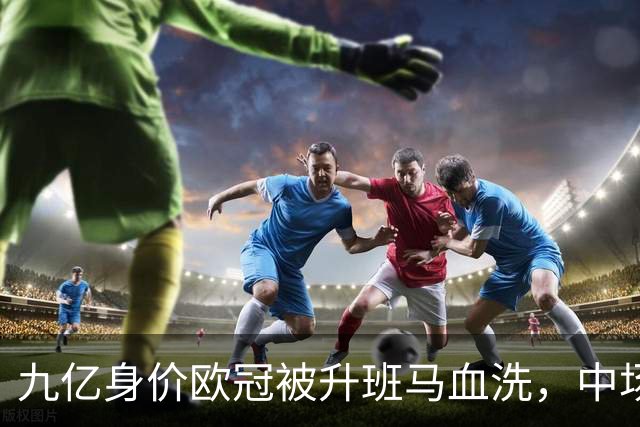 九亿身价欧冠被升班马血洗，中场出球断档全线崩盘，主帅何时下课