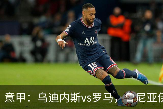 意甲：乌迪内斯vs罗马，鲁尼亚伊奇表示罗马是一支状态出色的球队