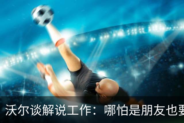 沃尔谈解说工作：哪怕是朋友也要实话实说 这关系到养家糊口