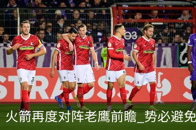 火箭再度对阵老鹰前瞻 势必避免被横扫的老鹰 会做出哪些调整