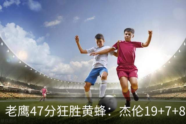 老鹰47分狂胜黄蜂：杰伦19+7+8引领7人上双 维金斯19分