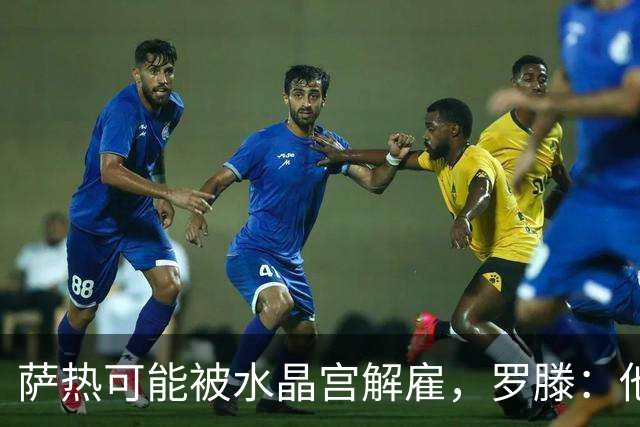 萨热可能被水晶宫解雇，罗滕：他是在为自己的自视过高买单