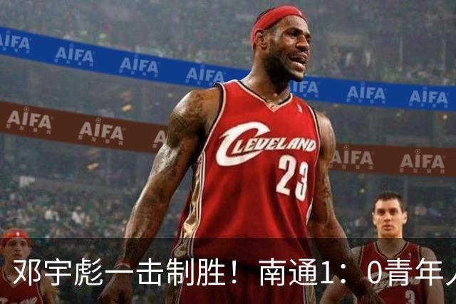 邓宇彪一击制胜！南通1：0青年人 提前两轮重复中超
