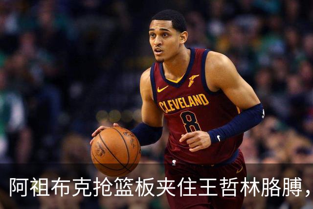 阿祖布克抢篮板夹住王哲林胳膊，古德温上前推搡阿祖被吹技犯