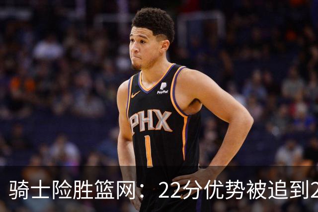 骑士险胜篮网：22分优势被追到2分，哈登8中1暴露争冠隐患