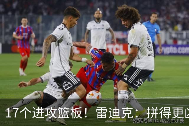 17个进攻篮板！雷迪克：拼得更凶才能赢球