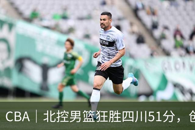CBA｜北控男篮狂胜四川51分，创队史最大赢球纪录